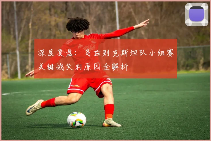 深度复盘：乌兹别克斯坦队小组赛关键战失利原因全解析