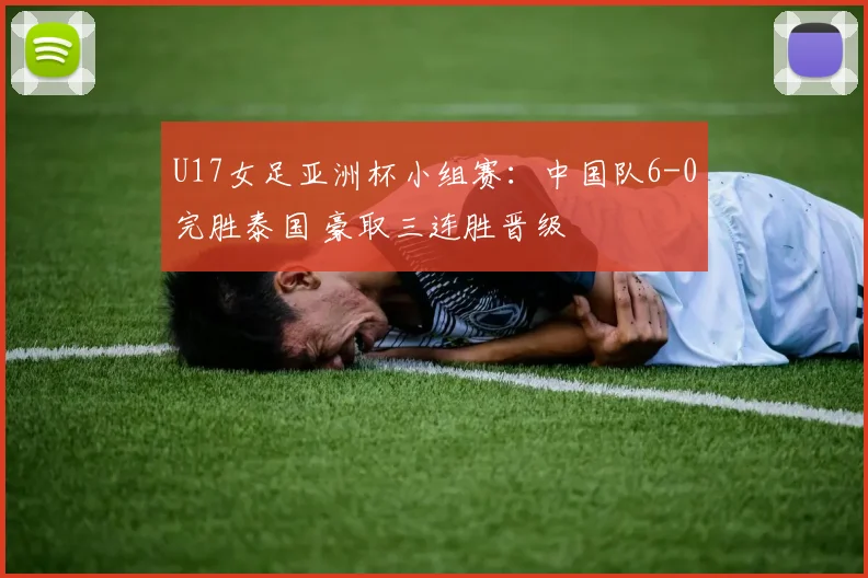 U17女足亚洲杯小组赛：中国队6-0完胜泰国 豪取三连胜晋级