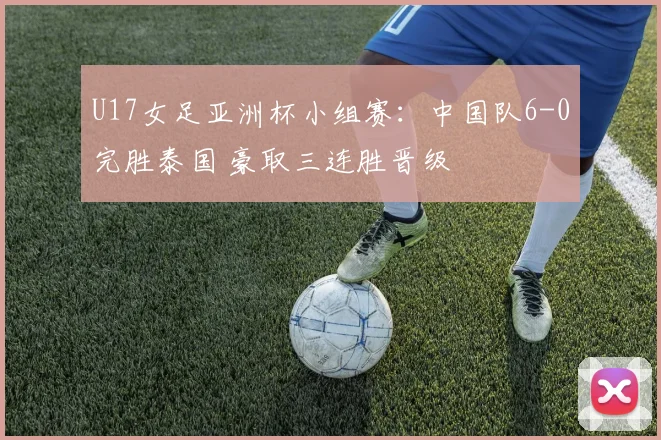 U17女足亚洲杯小组赛：中国队6-0完胜泰国 豪取三连胜晋级