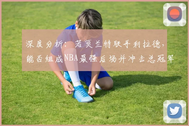 深度分析:若莫兰特联手利拉德,能否组成NBA最强后场并冲击总冠军?